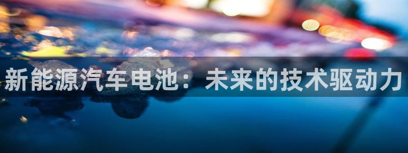 众腾娱乐注册:新能源汽车电池:未来的技术驱动力