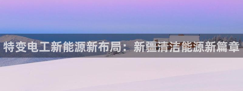 众腾娱乐登入探索无限空间:特变电工新能源新布局:新疆清洁能源