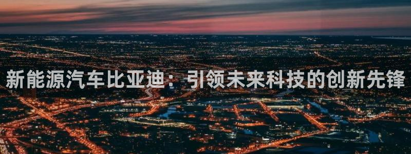 众东腾娱乐客服:新能源汽车比亚迪:引领未来科技的创新先锋